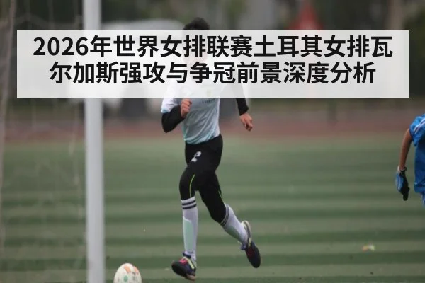 2026年世界女排联赛土耳其女排瓦尔加斯强攻与争冠前景深度分析