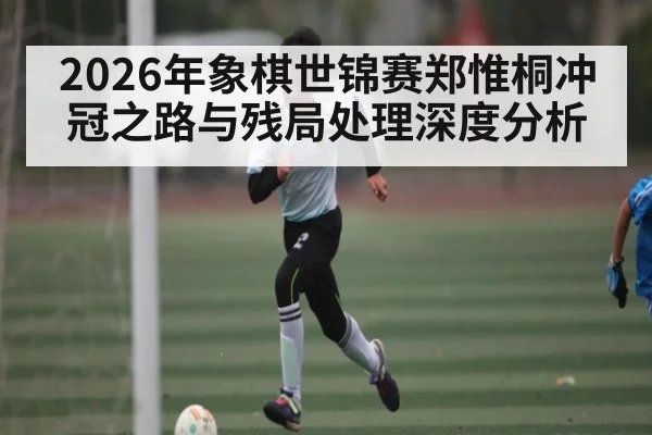 2026年象棋世锦赛郑惟桐冲冠之路与残局处理深度分析