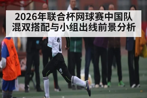 2026年联合杯网球赛中国队混双搭配与小组出线前景分析