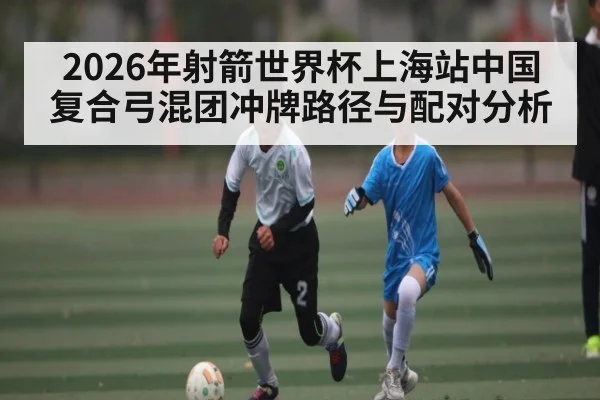2026年射箭世界杯上海站中国复合弓混团冲牌路径与配对分析